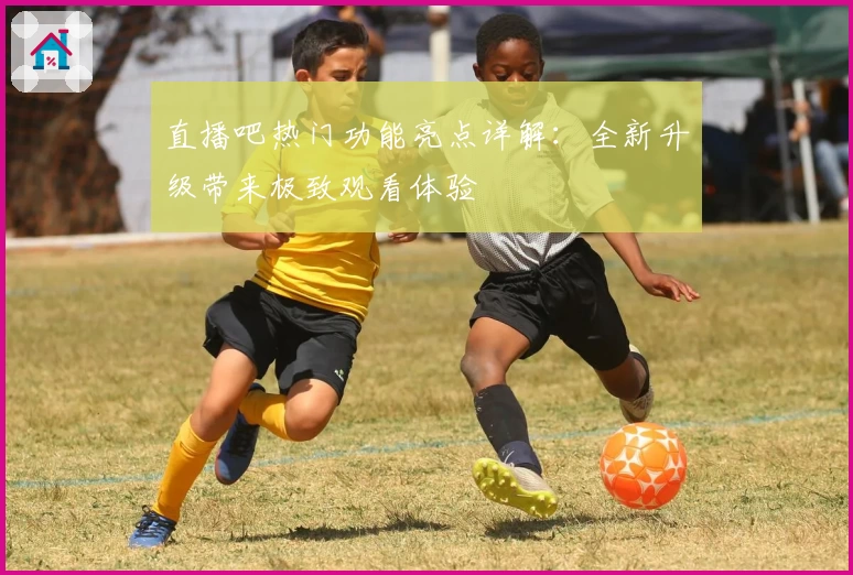 直播吧热门功能亮点详解：全新升级带来极致观看体验