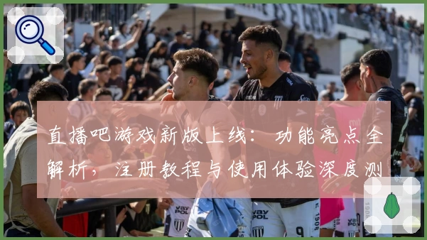 直播吧游戏新版上线：功能亮点全解析，注册教程与使用体验深度测评