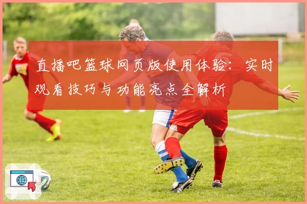 直播吧篮球网页版使用体验：实时观看技巧与功能亮点全解析
