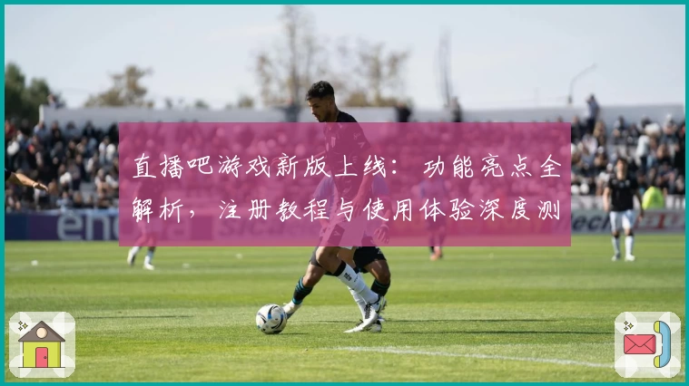 直播吧游戏新版上线:功能亮点全解析,注册教程与使用体验深度测评