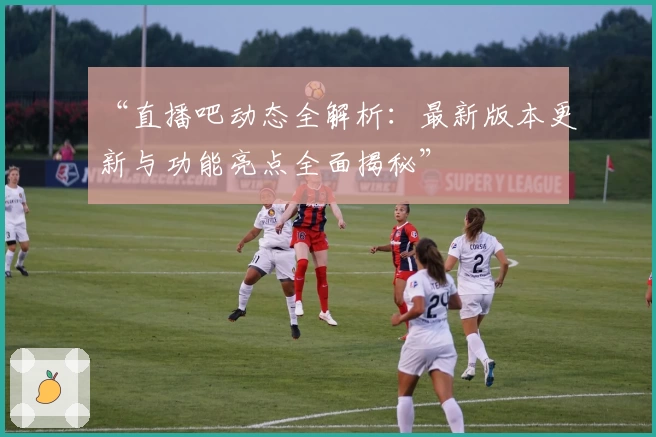 “直播吧动态全解析：最新版本更新与功能亮点全面揭秘”
