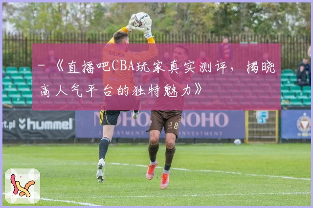- 《直播吧CBA玩家真实测评，揭晓高人气平台的独特魅力》