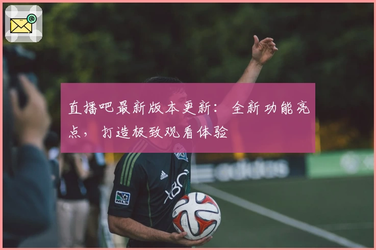 直播吧最新版本更新：全新功能亮点，打造极致观看体验