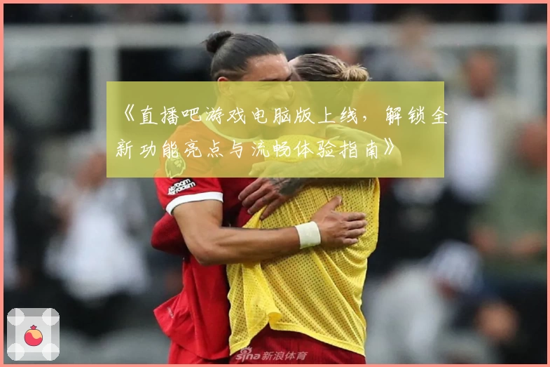《直播吧游戏电脑版上线，解锁全新功能亮点与流畅体验指南》