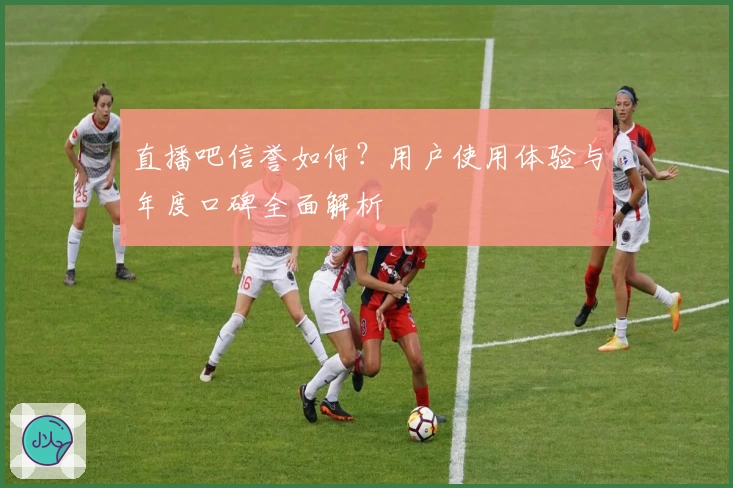 直播吧信誉如何？用户使用体验与年度口碑全面解析