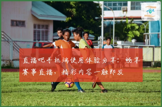 直播吧手机端使用体验分享：畅享赛事直播，精彩内容一触即发