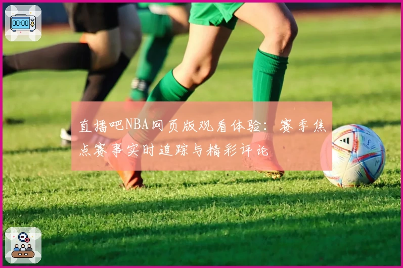 直播吧NBA网页版观看体验：赛季焦点赛事实时追踪与精彩评论