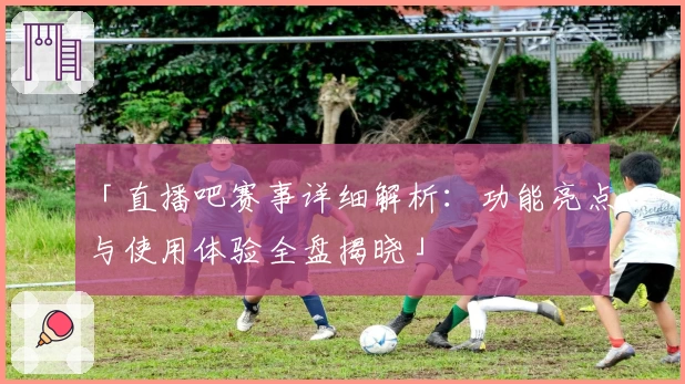 「直播吧赛事详细解析：功能亮点与使用体验全盘揭晓」