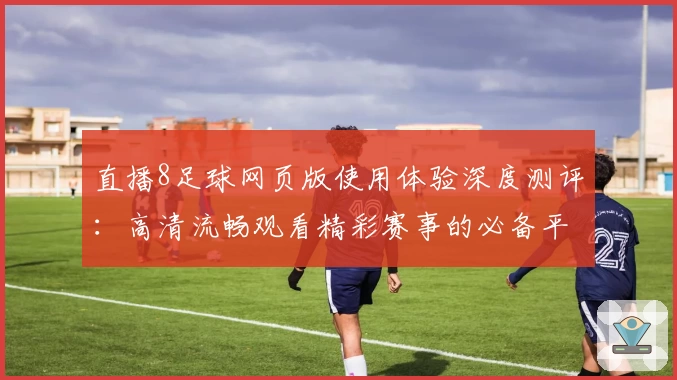 直播8足球网页版使用体验深度测评：高清流畅观看精彩赛事的必备平台