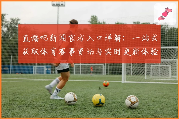 直播吧新闻官方入口详解：一站式获取体育赛事资讯与实时更新体验