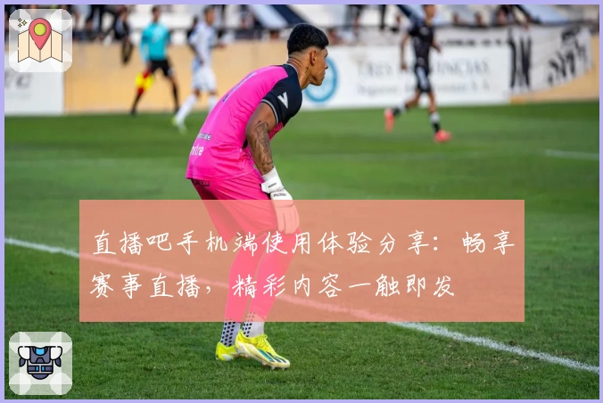 直播吧手机端使用体验分享：畅享赛事直播，精彩内容一触即发