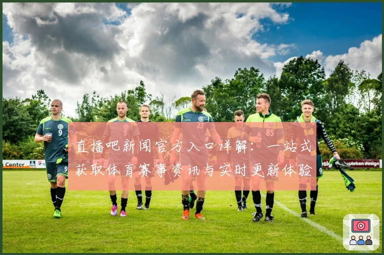 直播吧新闻官方入口详解：一站式获取体育赛事资讯与实时更新体验