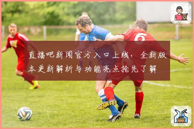 直播吧新闻官方入口上线，全新版本更新解析与功能亮点抢先了解