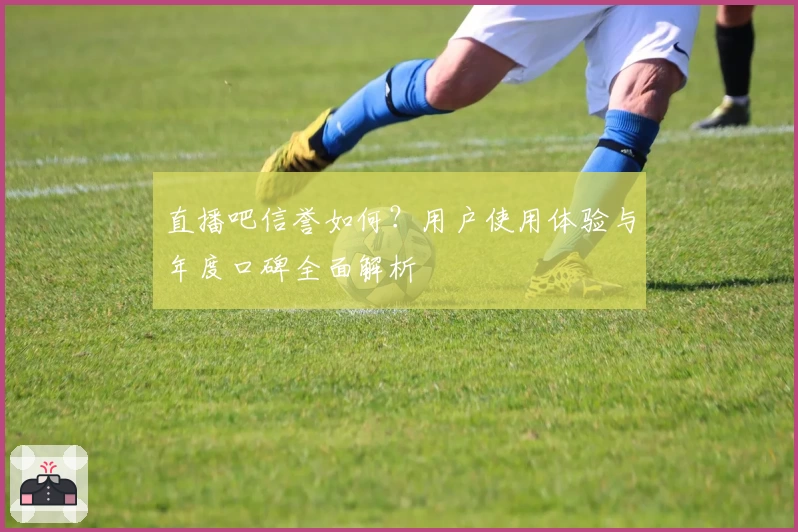 直播吧信誉如何？用户使用体验与年度口碑全面解析