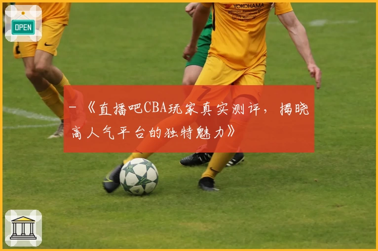 - 《直播吧CBA玩家真实测评，揭晓高人气平台的独特魅力》