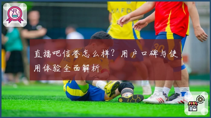 直播吧信誉怎么样？用户口碑与使用体验全面解析