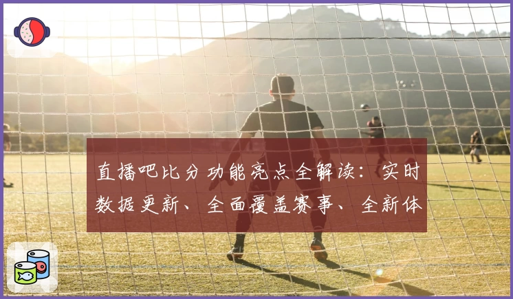直播吧比分功能亮点全解读：实时数据更新、全面覆盖赛事、全新体验引领体育资讯潮流
