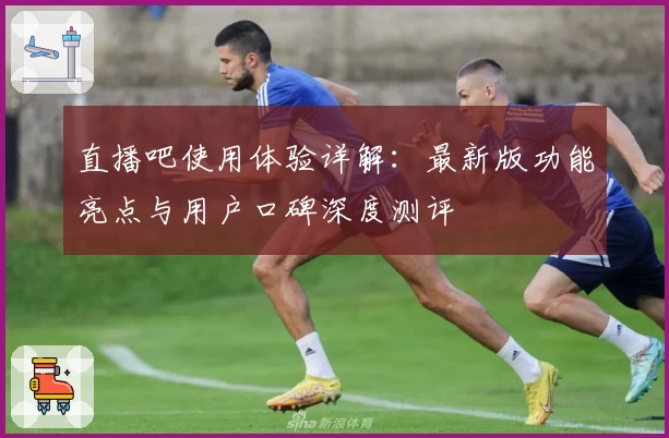 直播吧使用体验详解：最新版功能亮点与用户口碑深度测评
