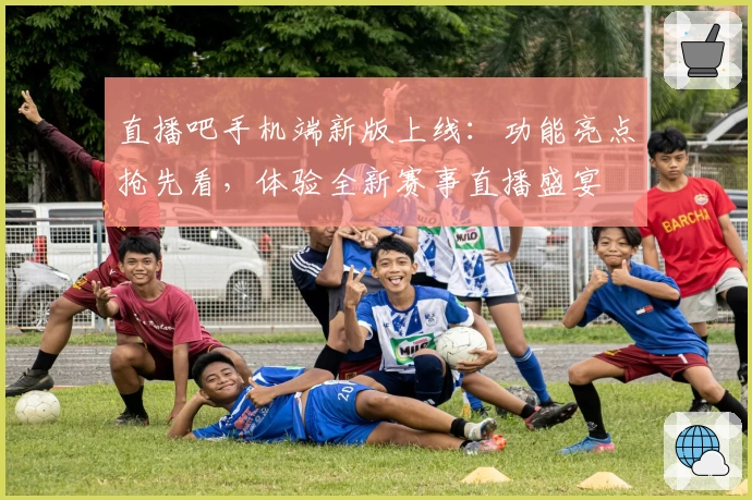 直播吧手机端新版上线：功能亮点抢先看，体验全新赛事直播盛宴